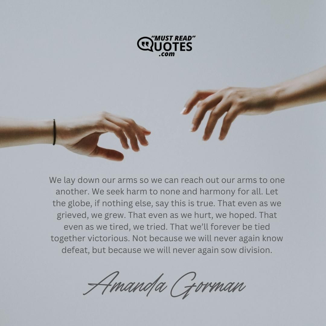 We lay down our arms so we can reach out our arms to one another. We seek harm to none and harmony for all. Let the globe, if nothing else, say this is true. That even as we grieved, we grew. That even as we hurt, we hoped. That even as we tired, we tried. That we’ll forever be tied together victorious. Not because we will never again know defeat, but because we will never again sow division.