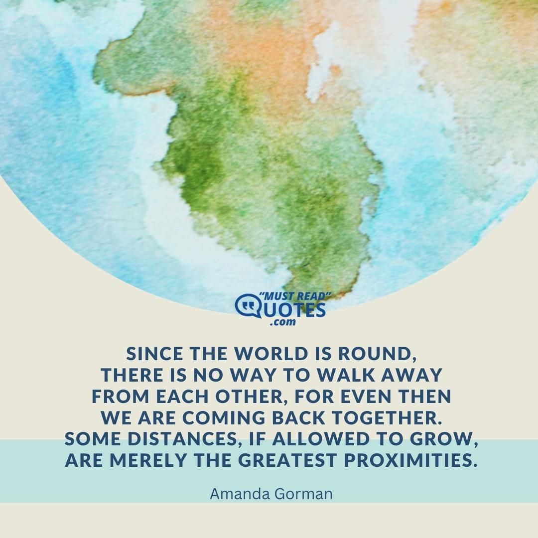 Since the world is round, There is no way to walk away From each other, for even then We are coming back together. Some distances, if allowed to grow, Are merely the greatest proximities.