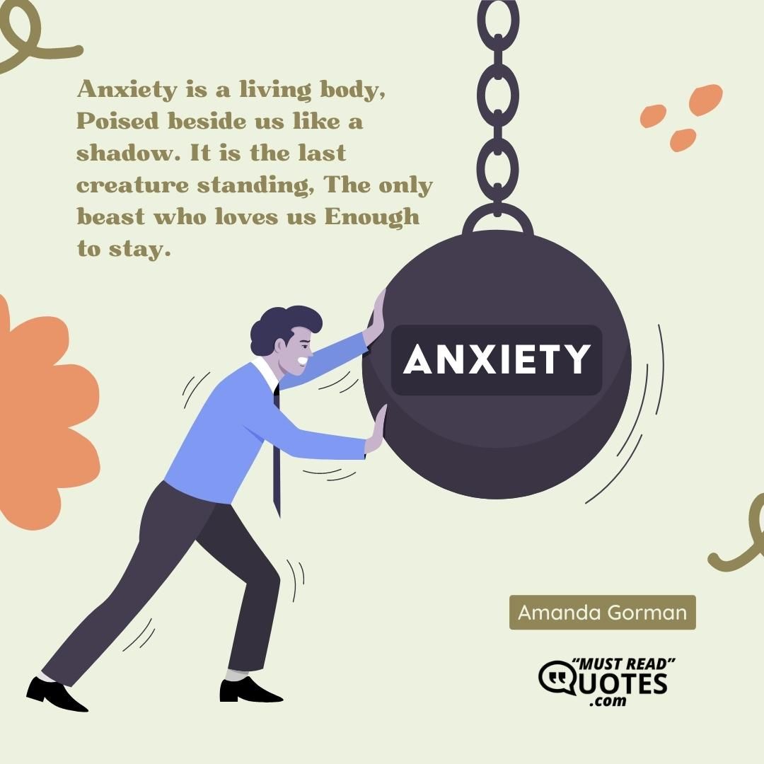 Anxiety is a living body, Poised beside us like a shadow. It is the last creature standing, The only beast who loves us Enough to stay.