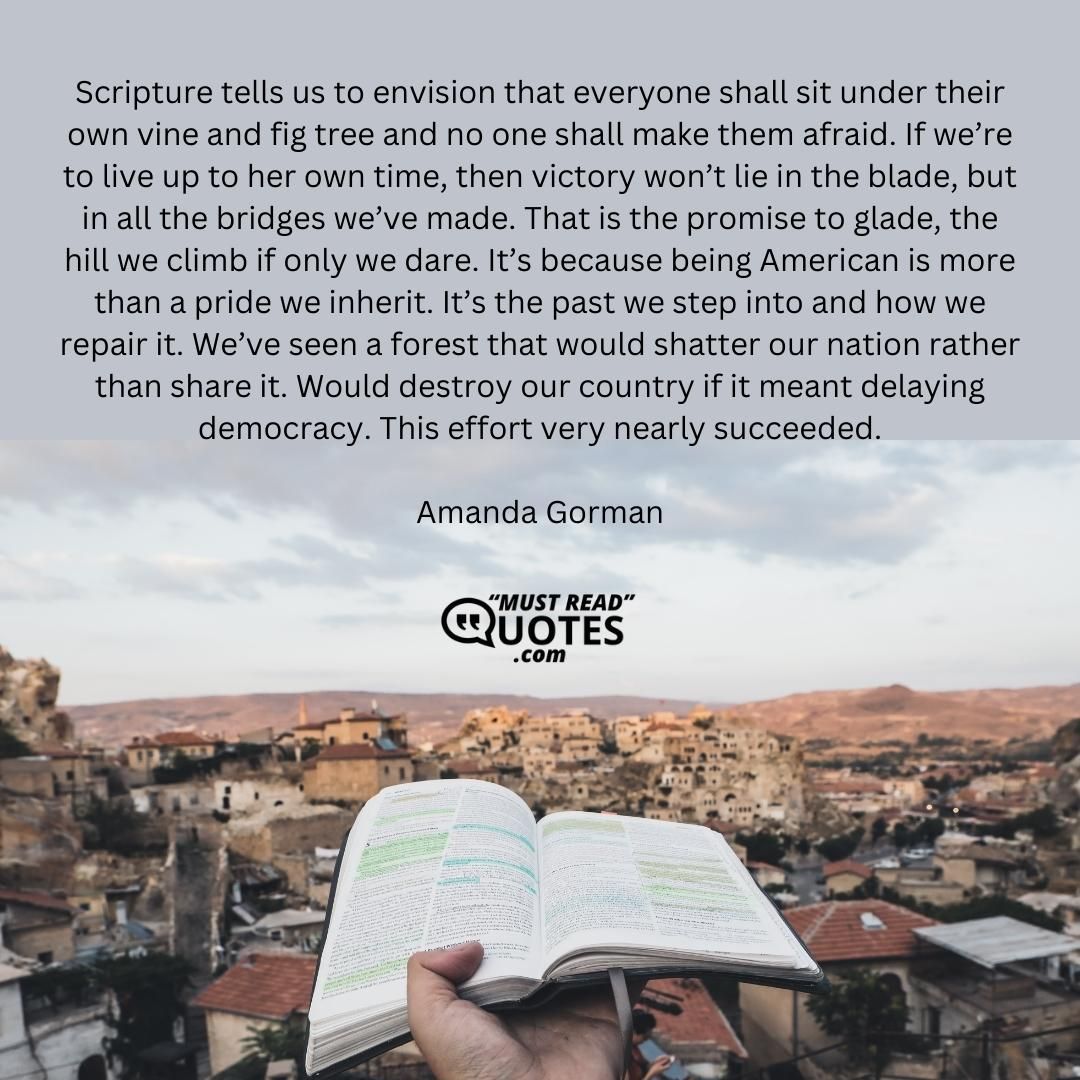 Scripture tells us to envision that everyone shall sit under their own vine and fig tree and no one shall make them afraid. If we’re to live up to her own time, then victory won’t lie in the blade, but in all the bridges we’ve made. That is the promise to glade, the hill we climb if only we dare. It’s because being American is more than a pride we inherit. It’s the past we step into and how we repair it. We’ve seen a forest that would shatter our nation rather than share it. Would destroy our country if it meant delaying democracy. This effort very nearly succeeded.
