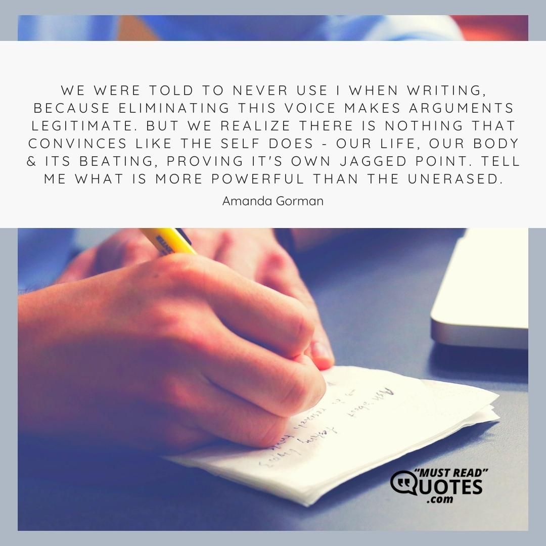We were told to never use I when writing, because eliminating this voice makes arguments legitimate. But we realize there is nothing that convinces like the self does - our life, our body & its beating, proving it's own jagged point. Tell me what is more powerful than the unerased.