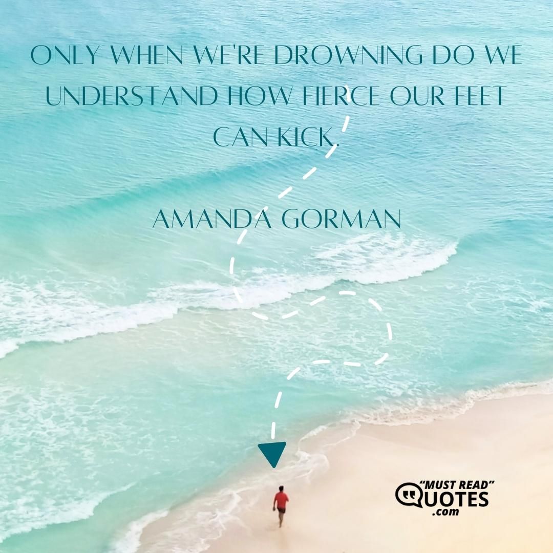 Only when we're drowning do we understand how fierce our feet can kick.
