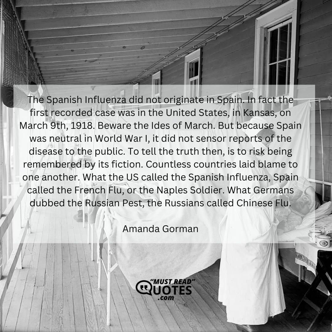 The Spanish Influenza did not originate in Spain. In fact the first recorded case was in the United States, in Kansas, on March 9th, 1918. Beware the Ides of March. But because Spain was neutral in World War I, it did not sensor reports of the disease to the public. To tell the truth then, is to risk being remembered by its fiction. Countless countries laid blame to one another. What the US called the Spanish Influenza, Spain called the French Flu, or the Naples Soldier. What Germans dubbed the Russian Pest, the Russians called Chinese Flu.