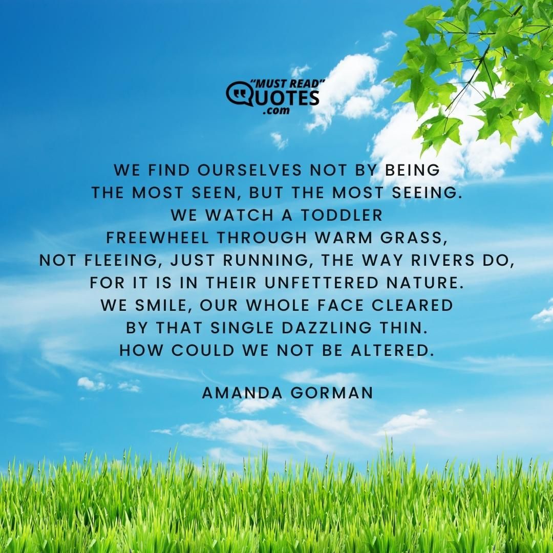 We find ourselves not by being The most seen, but the most seeing. We watch a toddler Freewheel through warm grass, Not fleeing, just running, the way rivers do, For it is in their unfettered nature. We smile, our whole face cleared By that single dazzling thin. How could we not be altered.