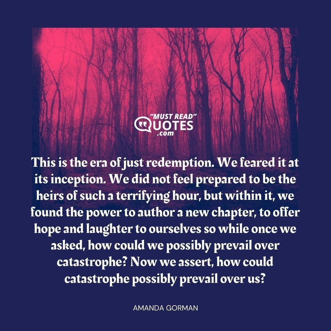 This is the era of just redemption. We feared it at its inception. We did not feel prepared to be the heirs of such a terrifying hour, but within it, we found the power to author a new chapter, to offer hope and laughter to ourselves so while once we asked, how could we possibly prevail over catastrophe? Now we assert, how could catastrophe possibly prevail over us?
