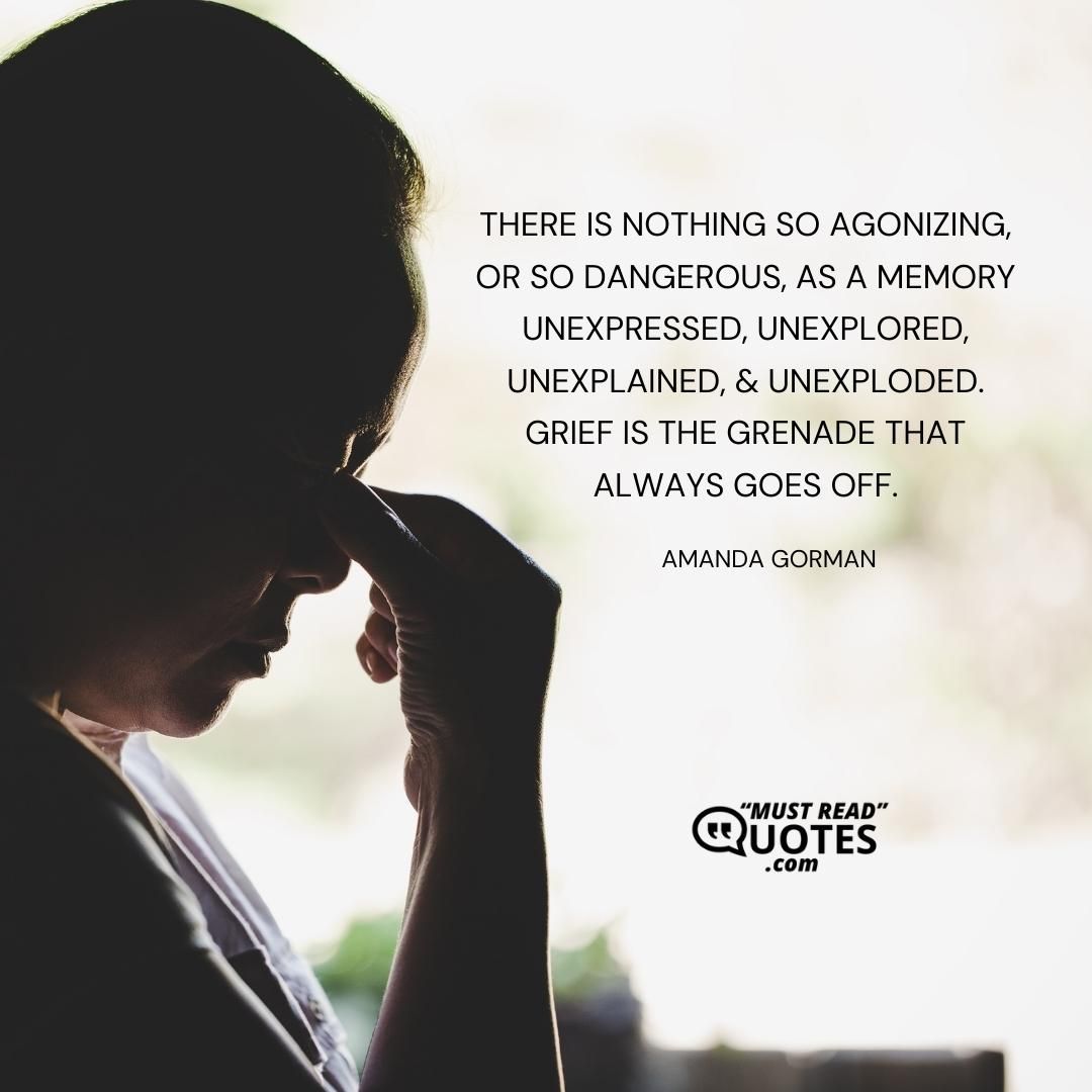 There is nothing so agonizing, or so dangerous, as a memory unexpressed, unexplored, unexplained, & unexploded. Grief is the grenade that always goes off.