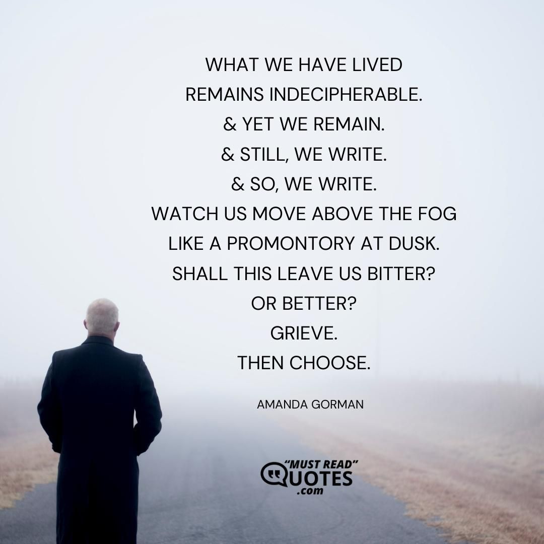 What we have lived Remains indecipherable. & yet we remain. & still, we write. & so, we write. Watch us move above the fog Like a promontory at dusk. Shall this leave us bitter? Or better? Grieve. Then choose.