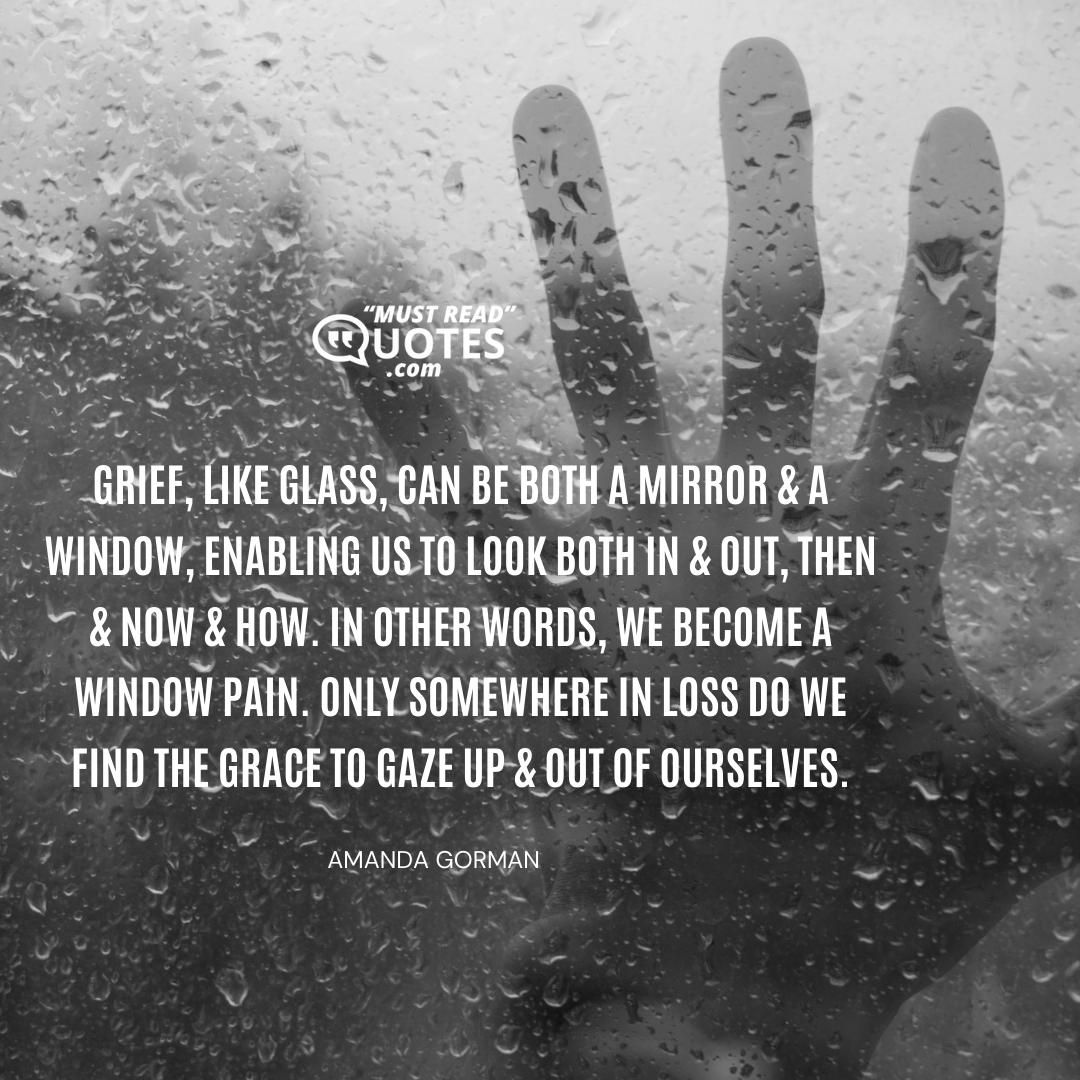 Grief, like glass, can be both a mirror & a window, enabling us to look both in & out, then & now & how. In other words, we become a window pain. Only somewhere in loss do we find the grace to gaze up & out of ourselves.