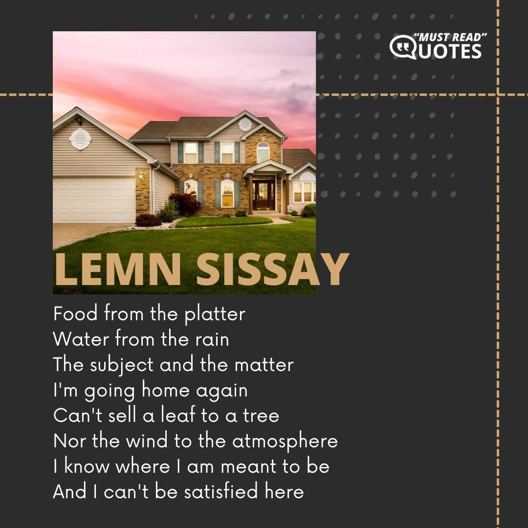 Food from the platter Water from the rain The subject and the matter I'm going home again Can't sell a leaf to a tree Nor the wind to the atmosphere I know where I am meant to be And I can't be satisfied here