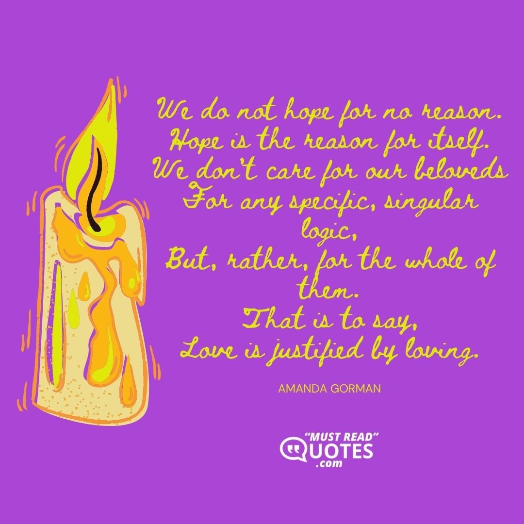 We do not hope for no reason. Hope is the reason for itself. We don't care for our beloveds For any specific, singular logic, But, rather, for the whole of them. That is to say, Love is justified by loving.