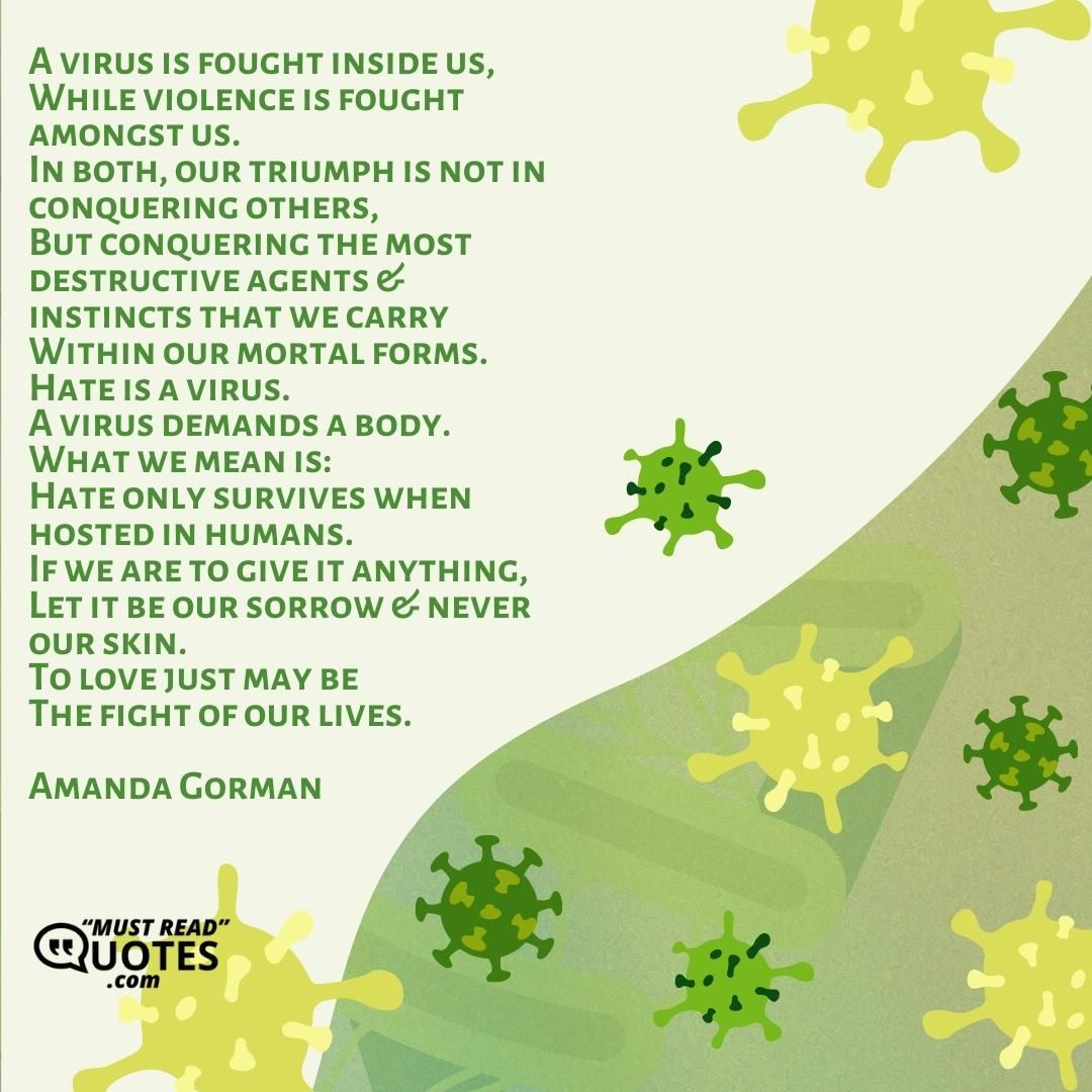 A virus is fought inside us, While violence is fought amongst us. In both, our triumph is not in conquering others, But conquering the most destructive agents & instincts that we carry Within our mortal forms. Hate is a virus. A virus demands a body. What we mean is: Hate only survives when hosted in humans. If we are to give it anything, Let it be our sorrow & never our skin. To love just may be The fight of our lives.