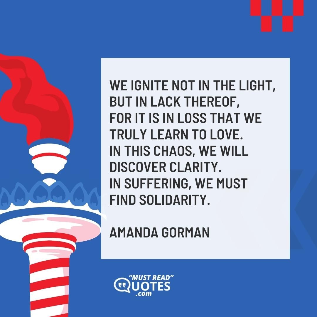 We ignite not in the light, but in lack thereof, For it is in loss that we truly learn to love. In this chaos, we will discover clarity. In suffering, we must find solidarity.