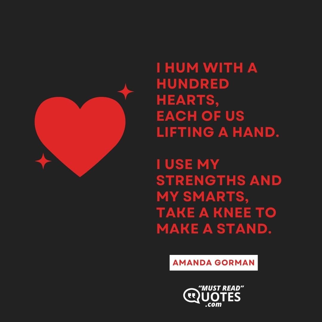 I hum with a hundred hearts, Each of us lifting a hand. I use my strengths and my smarts, Take a knee to make a stand.