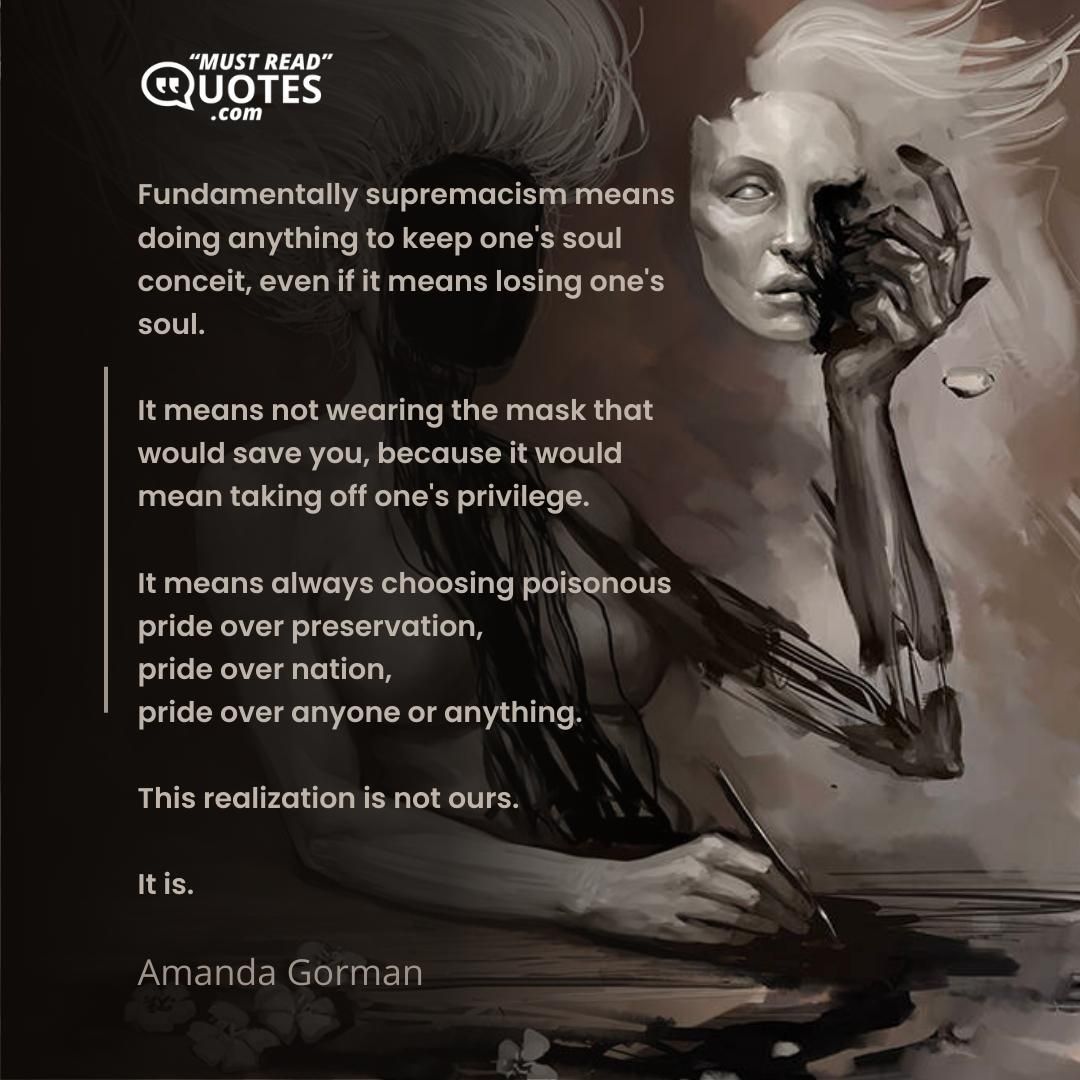 Fundamentally supremacism means doing anything to keep one's soul conceit, even if it means losing one's soul. It means not wearing the mask that would save you, because it would mean taking off one's privilege. It means always choosing poisonous pride over preservation, pride over nation, pride over anyone or anything. This realization is not ours. It is.