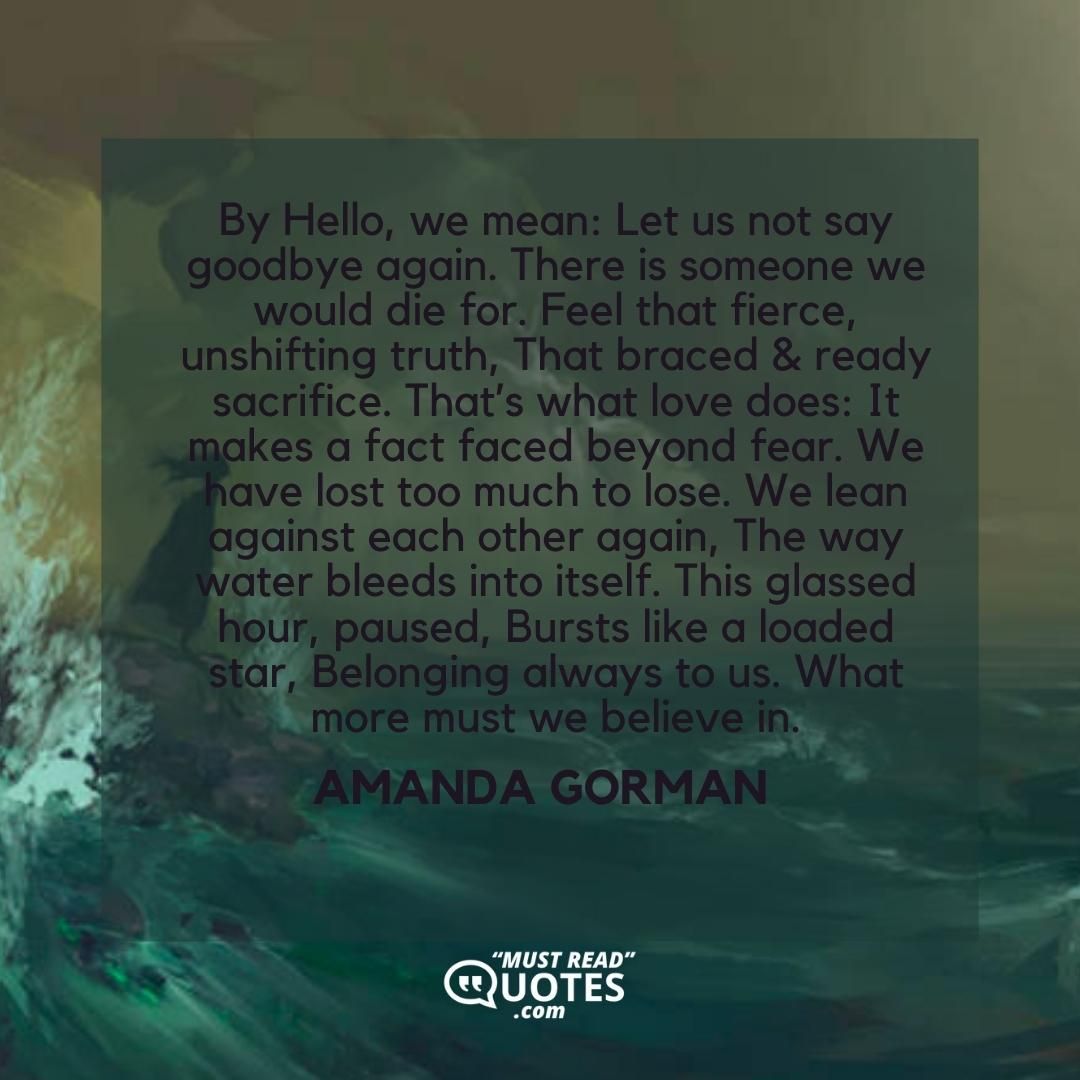 By Hello, we mean: Let us not say goodbye again. There is someone we would die for. Feel that fierce, unshifting truth, That braced & ready sacrifice. That’s what love does: It makes a fact faced beyond fear. We have lost too much to lose. We lean against each other again, The way water bleeds into itself. This glassed hour, paused, Bursts like a loaded star, Belonging always to us. What more must we believe in.