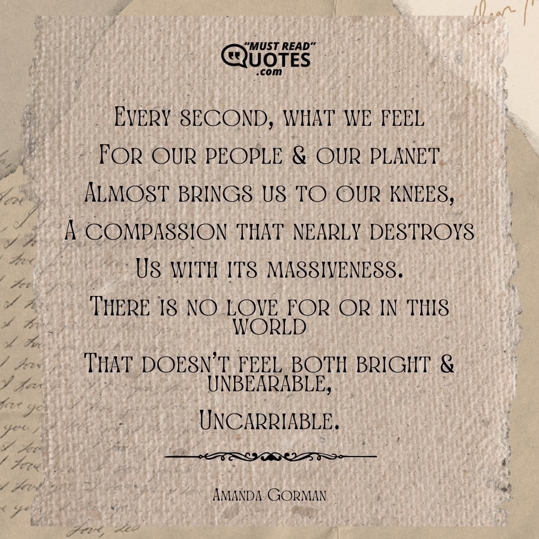Every second, what we feel For our people & our planet Almost brings us to our knees, A compassion that nearly destroys Us with its massiveness. There is no love for or in this world That doesn't feel both bright & unbearable, Uncarriable.