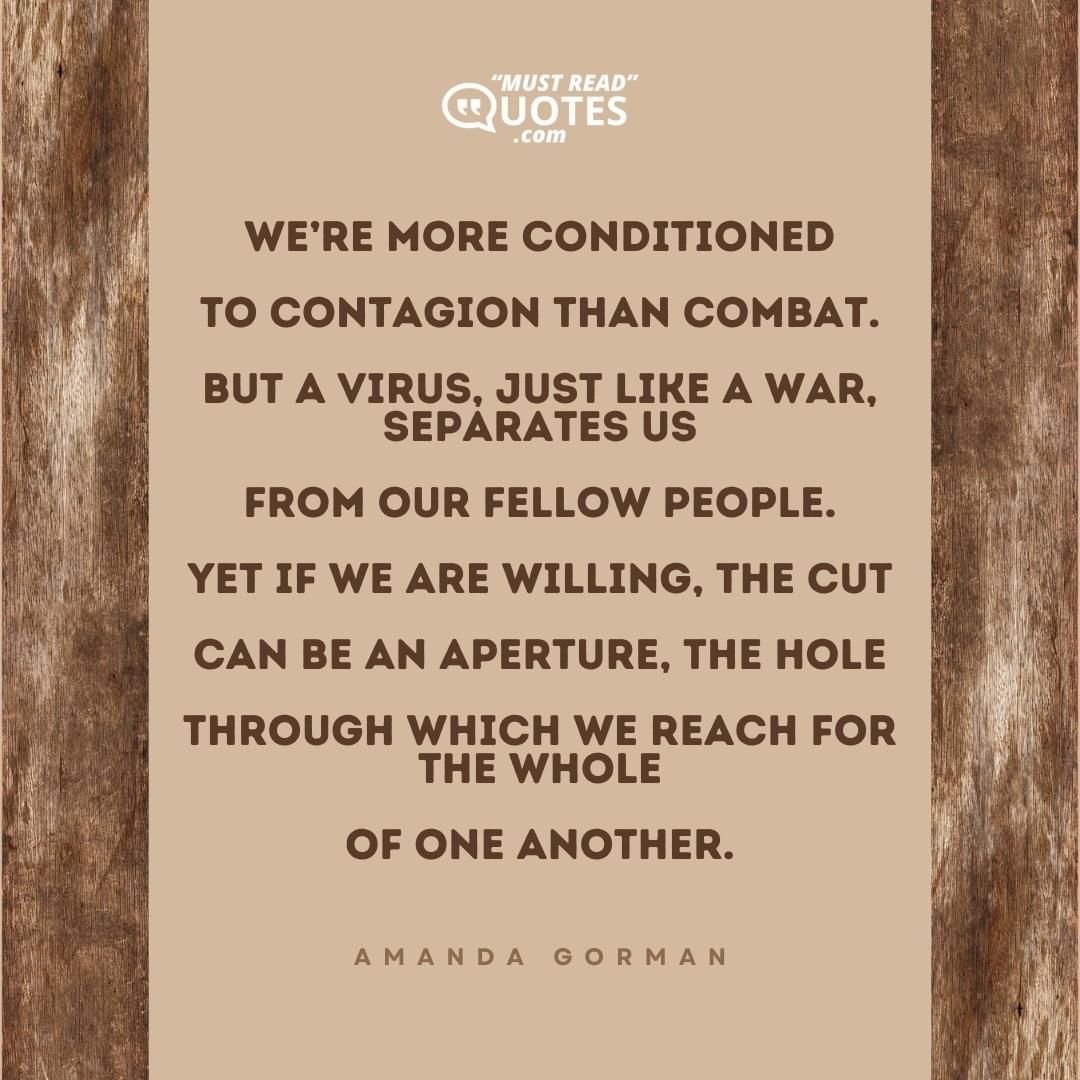 We’re more conditioned To contagion than combat. But a virus, just like a war, separates us From our fellow people. Yet if we are willing, the cut Can be an aperture, the hole Through which we reach for the whole Of one another.