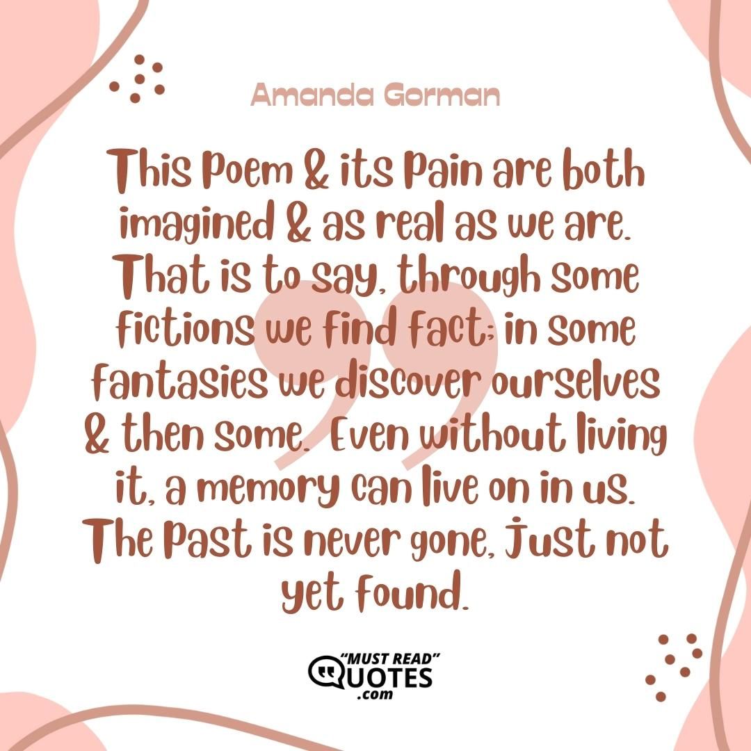 This poem & its pain are both imagined & as real as we are. That is to say, through some fictions we find fact; in some fantasies we discover ourselves & then some. Even without living it, a memory can live on in us. The past is never gone, just not yet found.