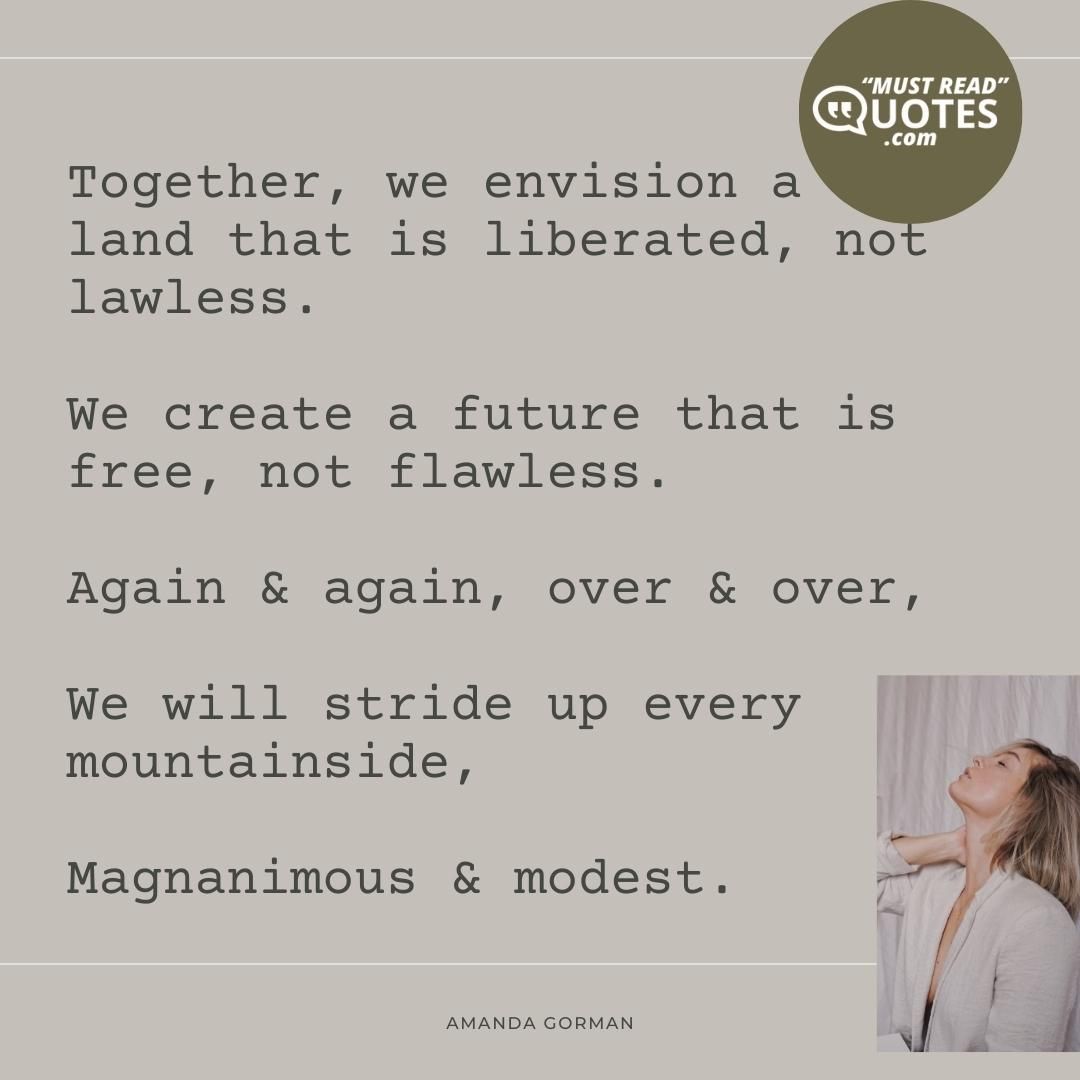 Together, we envision a land that is liberated, not lawless. We create a future that is free, not flawless. Again & again, over & over, We will stride up every mountainside, Magnanimous & modest.