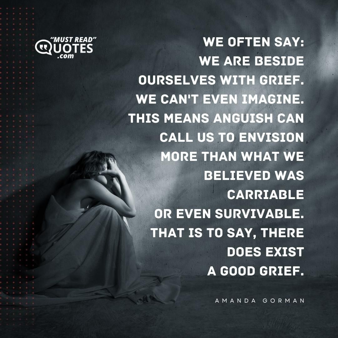 We often say: We are beside ourselves with grief. We can't even imagine. This means anguish can call us to envision More than what we believed was carriable Or even survivable. That is to say, there does exist A good grief.