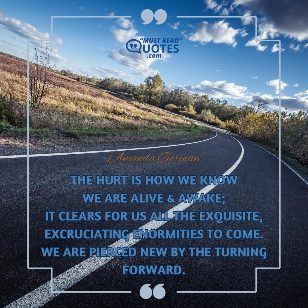 The hurt is how we know We are alive & awake; It clears for us all the exquisite, Excruciating enormities to come. We are pierced new by the turning Forward.