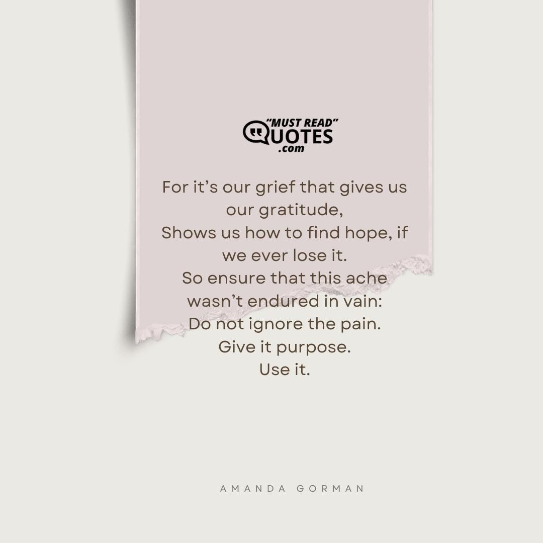 For it’s our grief that gives us our gratitude, Shows us how to find hope, if we ever lose it. So ensure that this ache wasn’t endured in vain: Do not ignore the pain. Give it purpose. Use it.