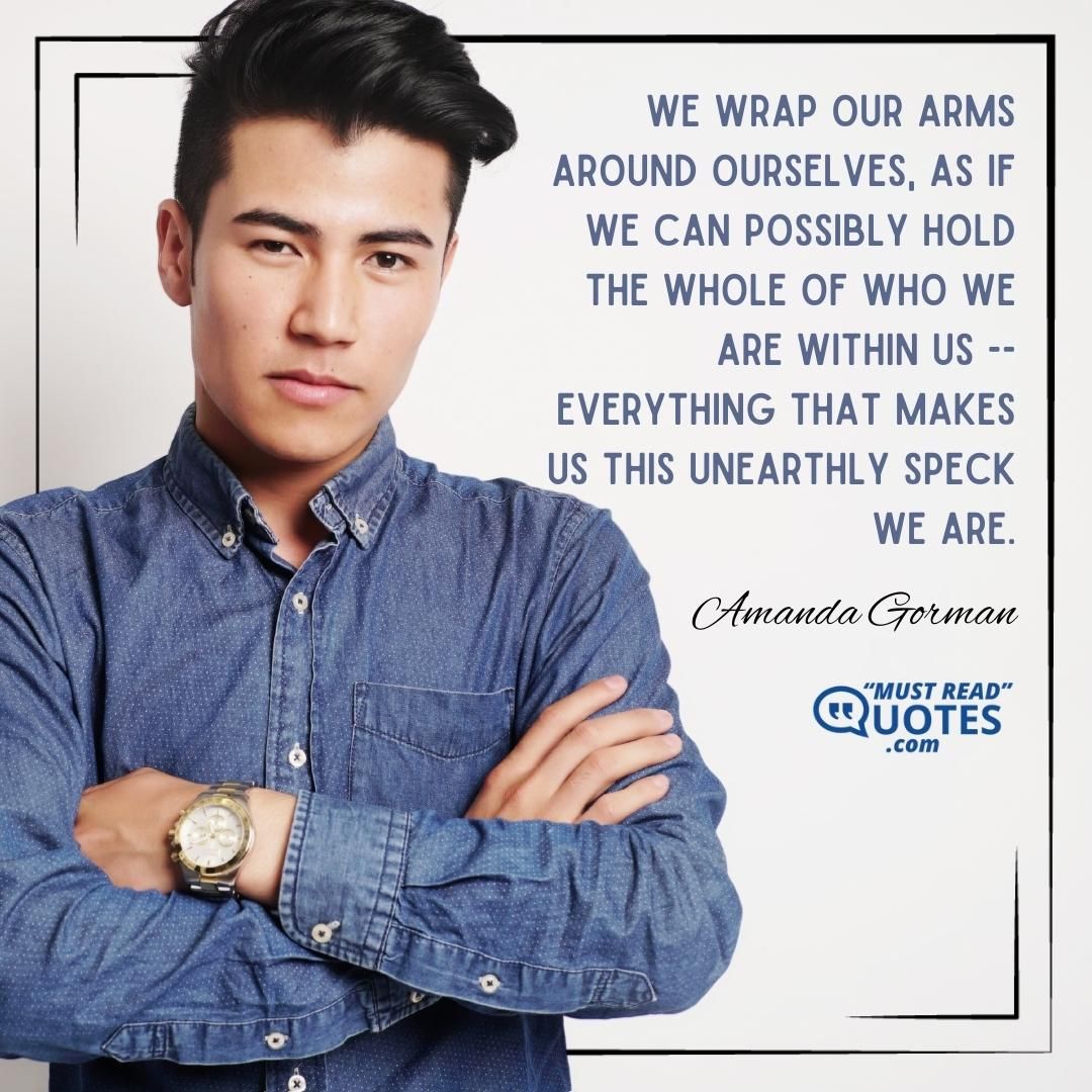 We wrap our arms around ourselves, as if we can possibly hold the whole of who we are within us -- everything that makes us this unearthly speck we are.