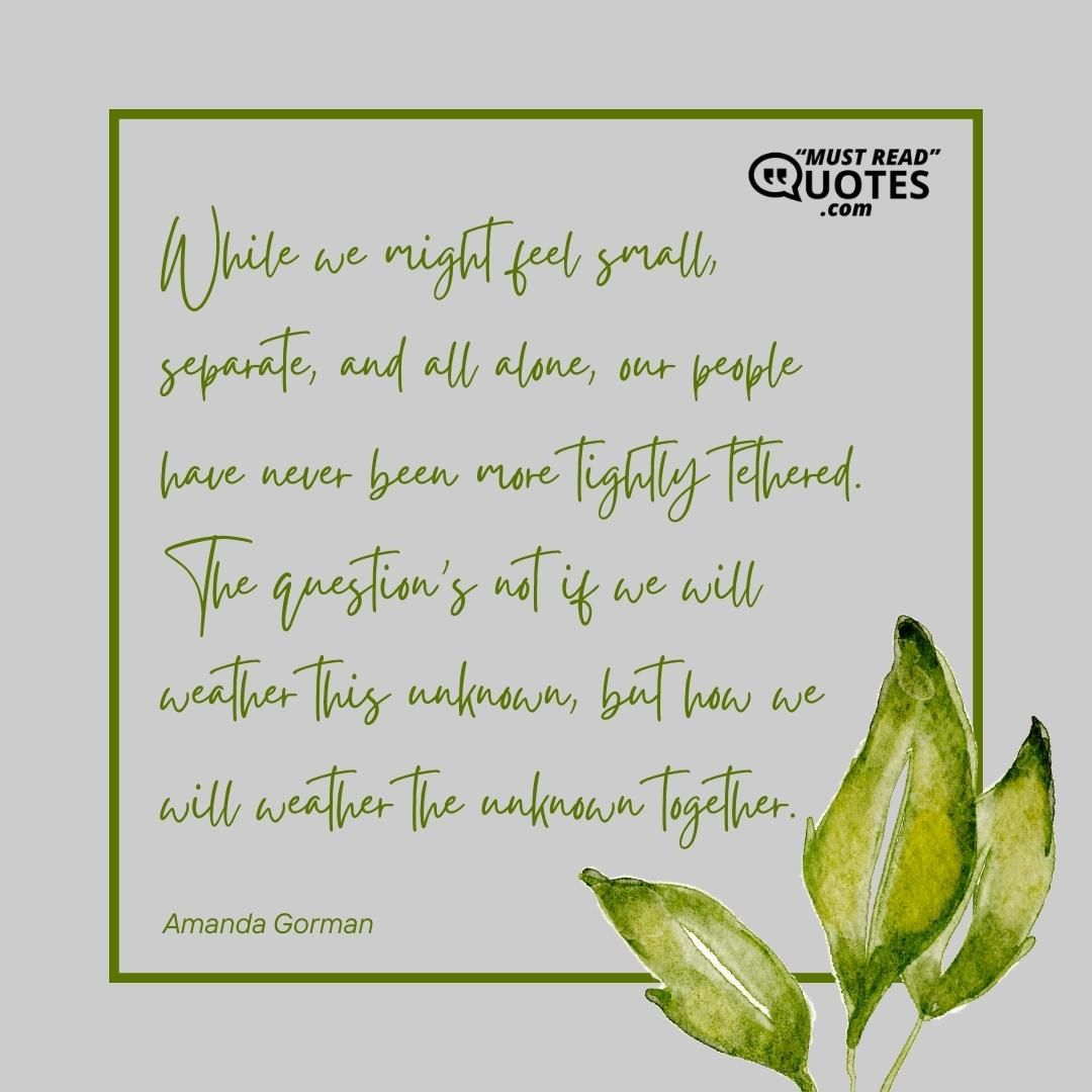 While we might feel small, separate, and all alone, our people have never been more tightly tethered. The question’s not if we will weather this unknown, but how we will weather the unknown together.