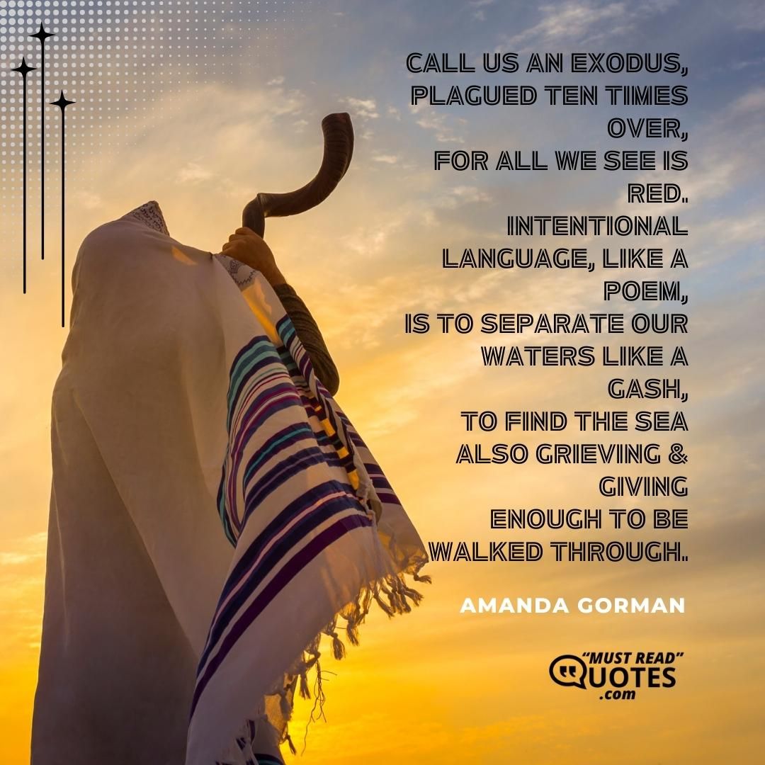 Call us an exodus, Plagued ten times over, For all we see is red. Intentional language, like a poem, Is to separate our waters like a gash, To find the sea also grieving & giving Enough to be walked through.
