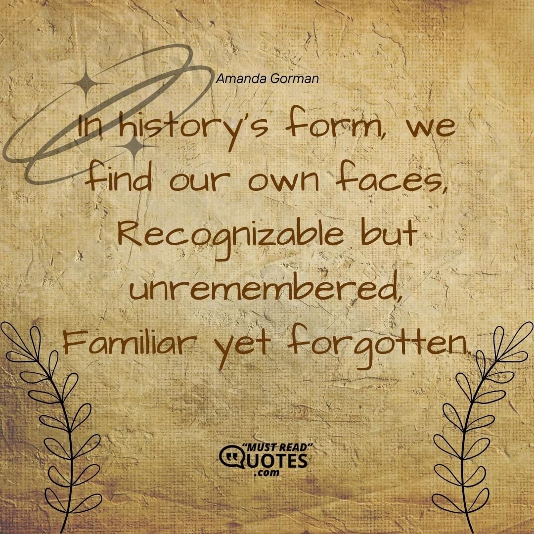 In history’s form, we find our own faces, Recognizable but unremembered, Familiar yet forgotten.