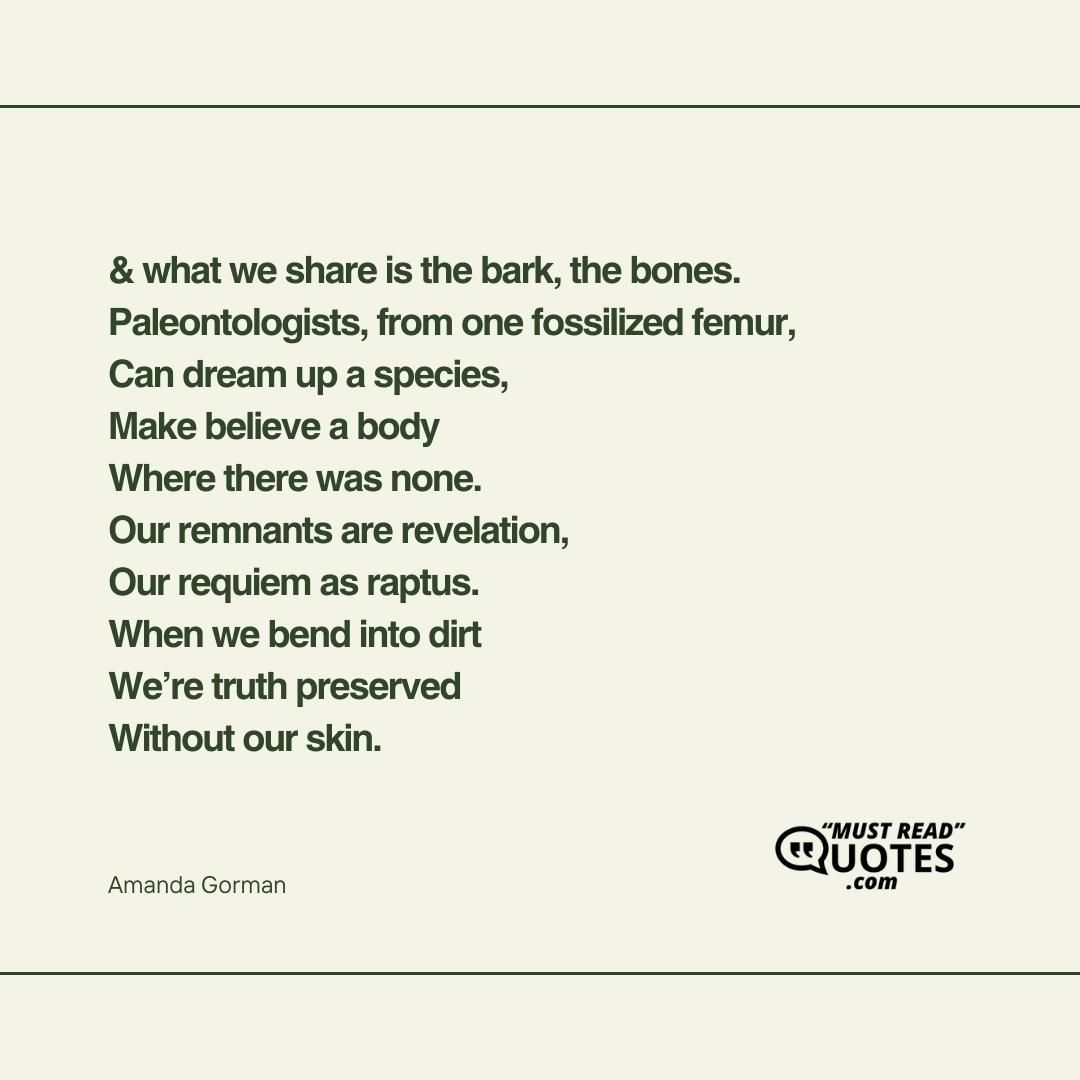 & what we share is the bark, the bones. Paleontologists, from one fossilized femur, Can dream up a species, Make believe a body Where there was none. Our remnants are revelation, Our requiem as raptus. When we bend into dirt We’re truth preserved Without our skin.