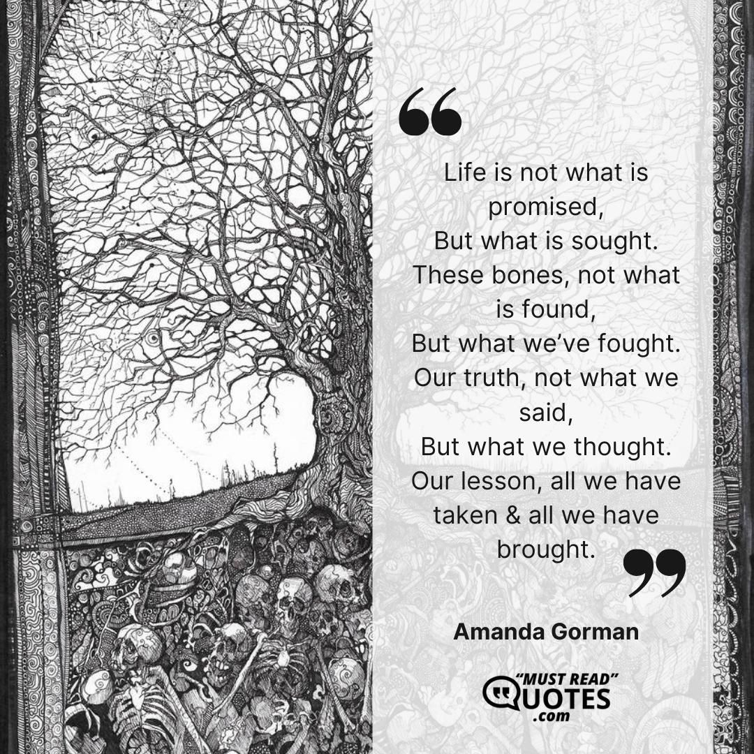 Life is not what is promised, But what is sought. These bones, not what is found, But what we’ve fought. Our truth, not what we said, But what we thought. Our lesson, all we have taken & all we have brought.