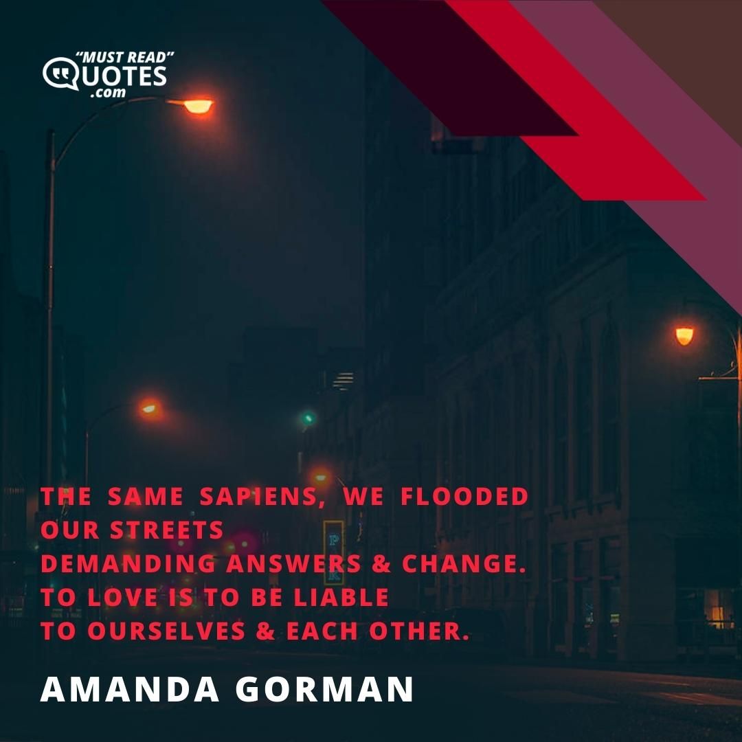 The same sapiens, we flooded our streets Demanding answers & change. To love is to be liable To ourselves & each other.