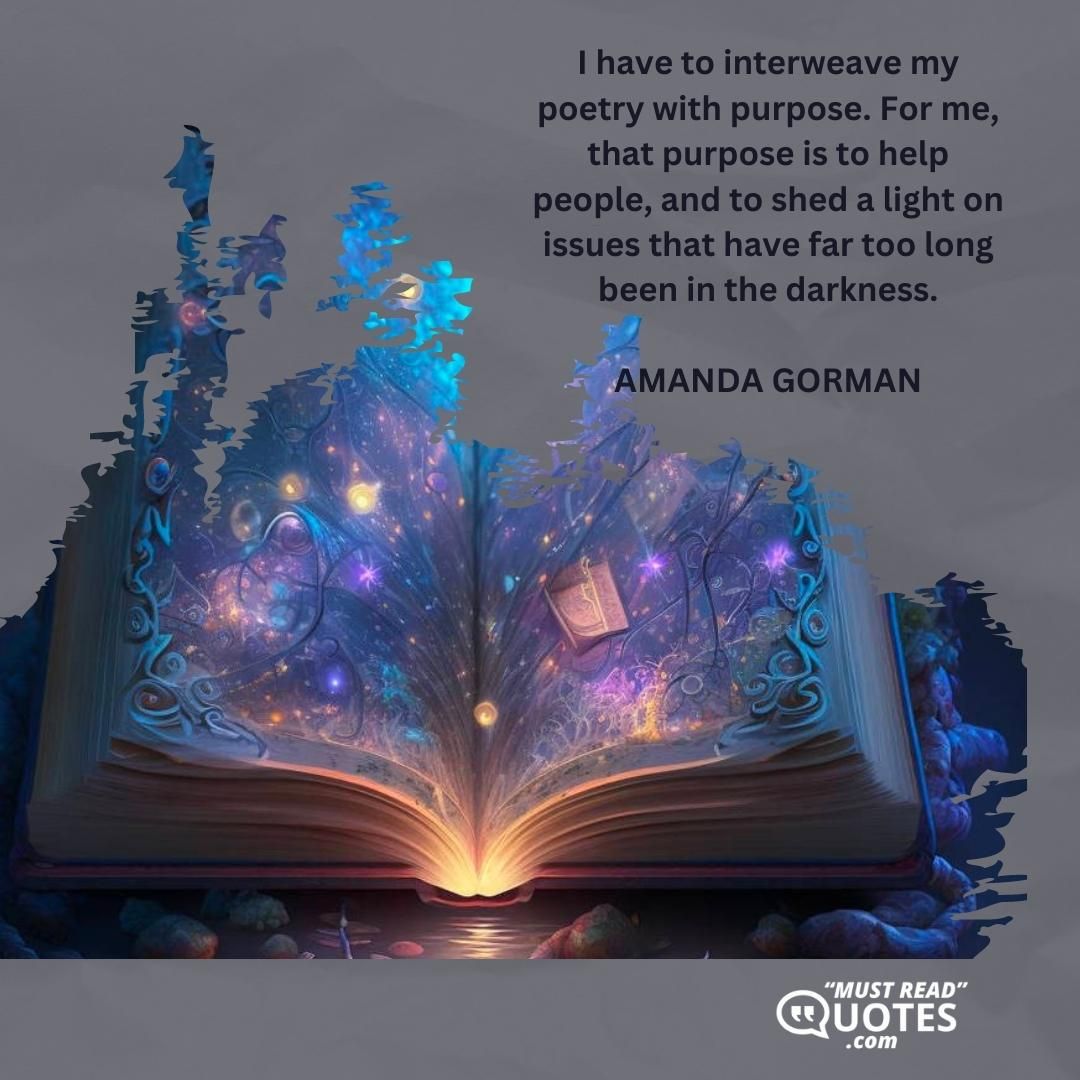 I have to interweave my poetry with purpose. For me, that purpose is to help people, and to shed a light on issues that have far too long been in the darkness.