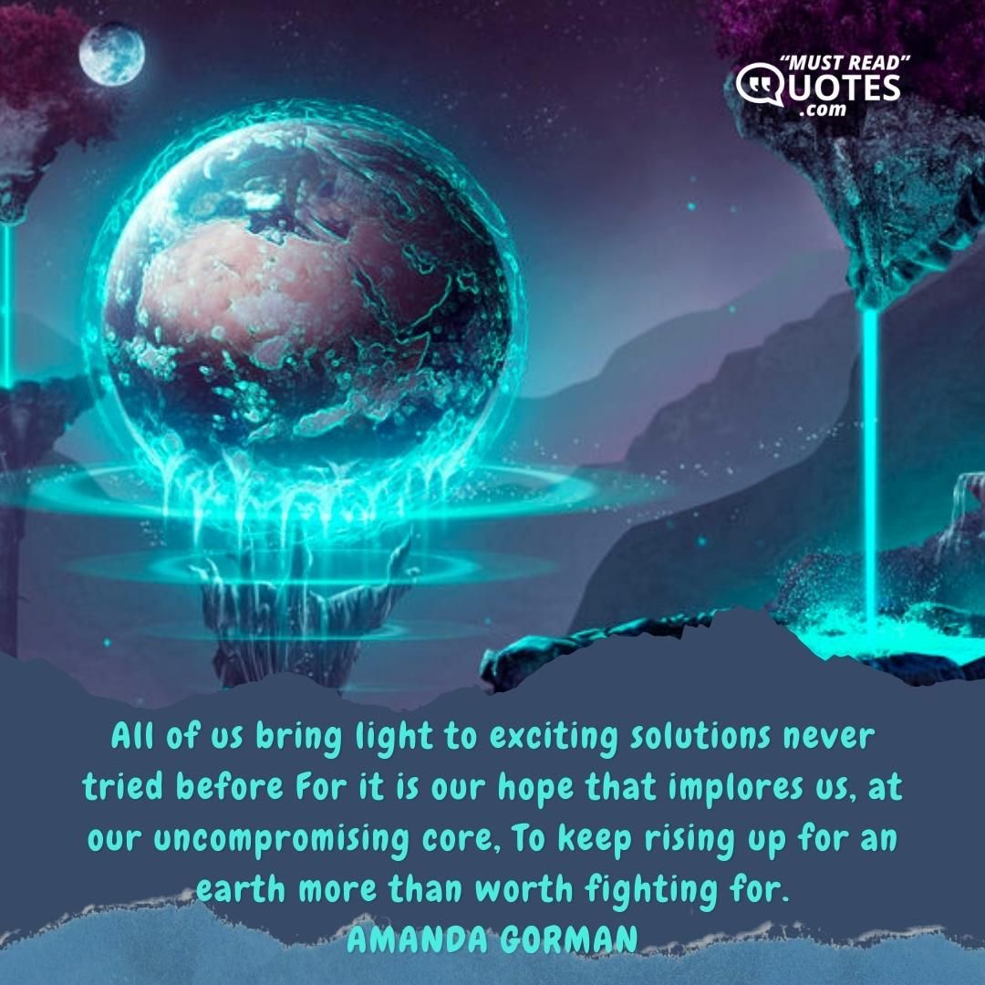 All of us bring light to exciting solutions never tried before For it is our hope that implores us, at our uncompromising core, To keep rising up for an earth more than worth fighting for.