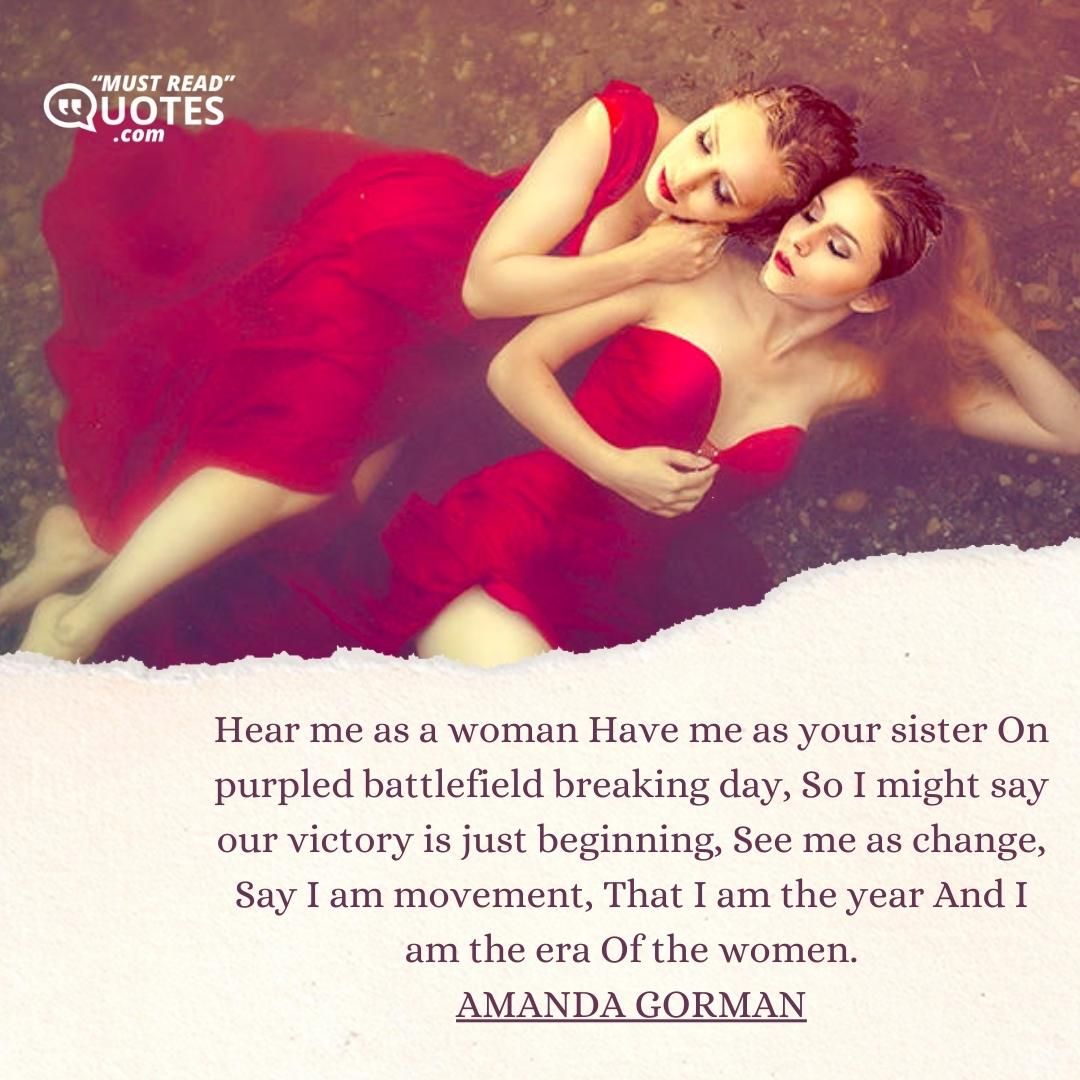 Hear me as a woman Have me as your sister On purpled battlefield breaking day, So I might say our victory is just beginning, See me as change, Say I am movement, That I am the year And I am the era Of the women.