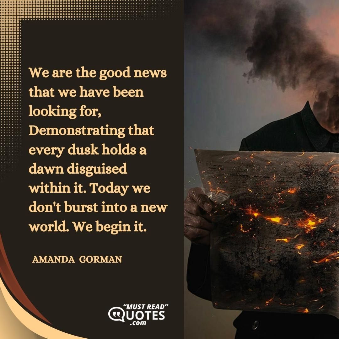 We are the good news that we have been looking for, Demonstrating that every dusk holds a dawn disguised within it. Today we don't burst into a new world. We begin it.