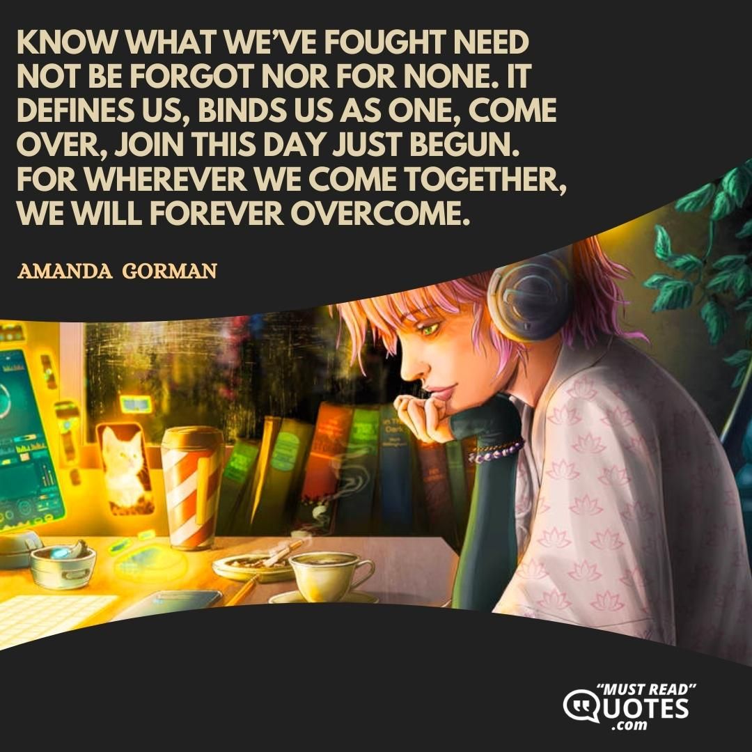Know what we’ve fought Need not be forgot nor for none. It defines us, binds us as one, Come over, join this day just begun. For wherever we come together, We will forever overcome.