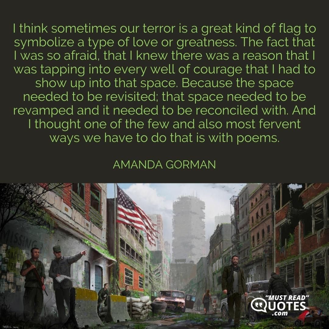 I think sometimes our terror is a great kind of flag to symbolize a type of love or greatness. The fact that I was so afraid, that I knew there was a reason that I was tapping into every well of courage that I had to show up into that space. Because the space needed to be revisited; that space needed to be revamped and it needed to be reconciled with. And I thought one of the few and also most fervent ways we have to do that is with poems.