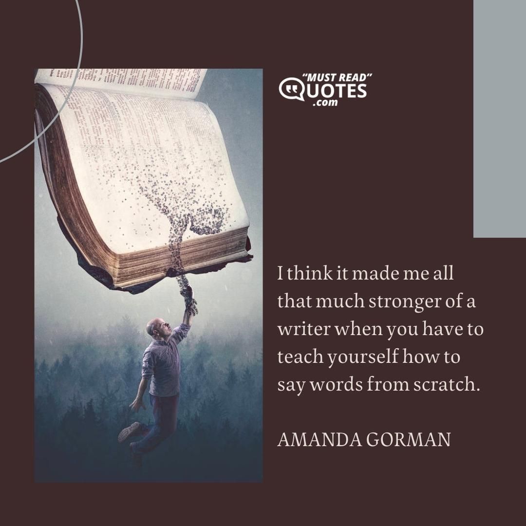 I think it made me all that much stronger of a writer when you have to teach yourself how to say words from scratch.