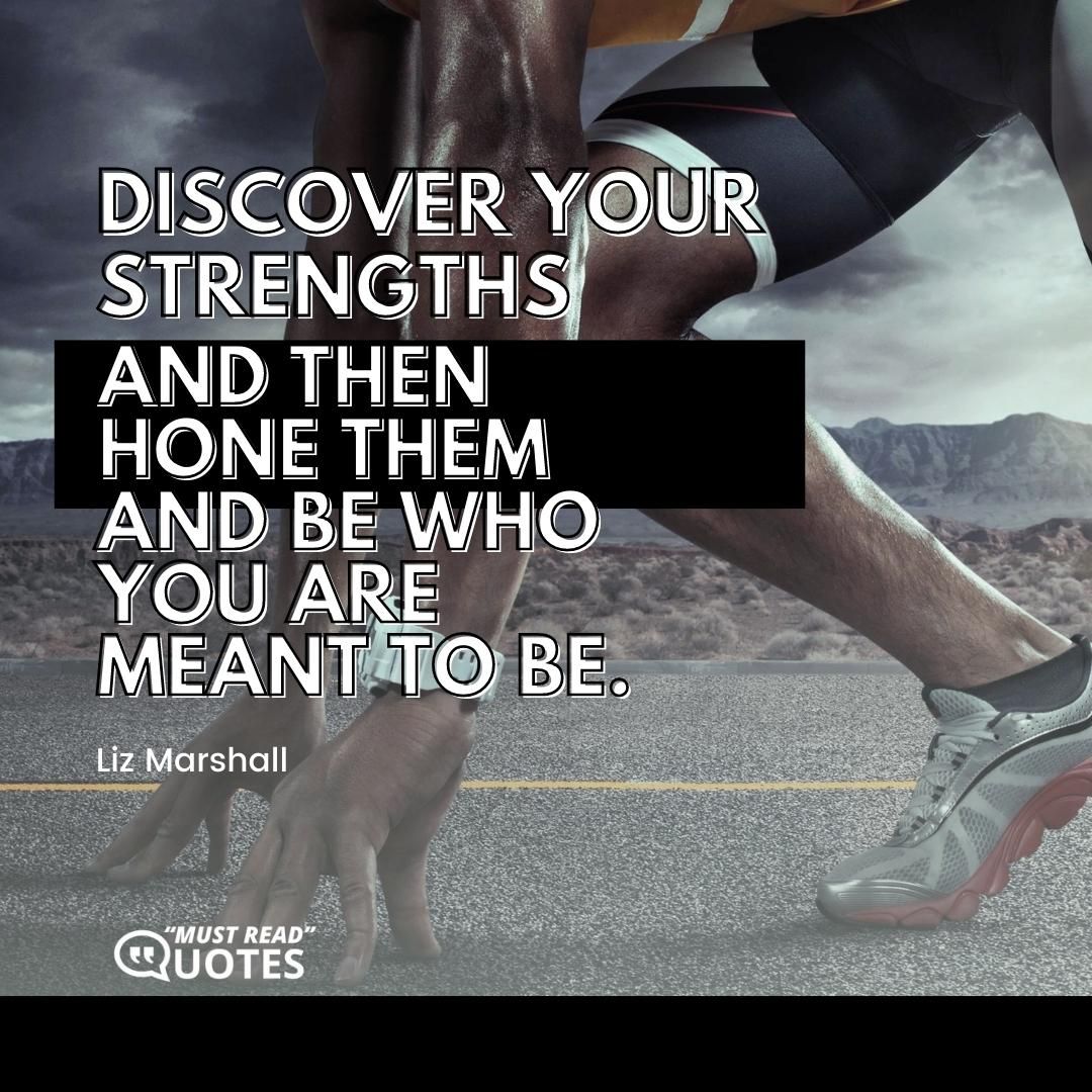 Discover your strengths and then hone them and be who you are meant to be.