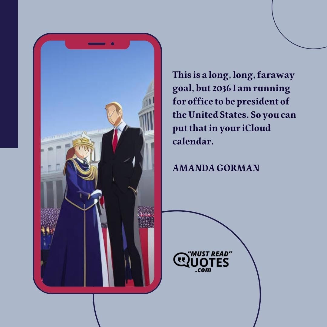This is a long, long, faraway goal, but 2036 I am running for office to be president of the United States. So you can put that in your iCloud calendar.