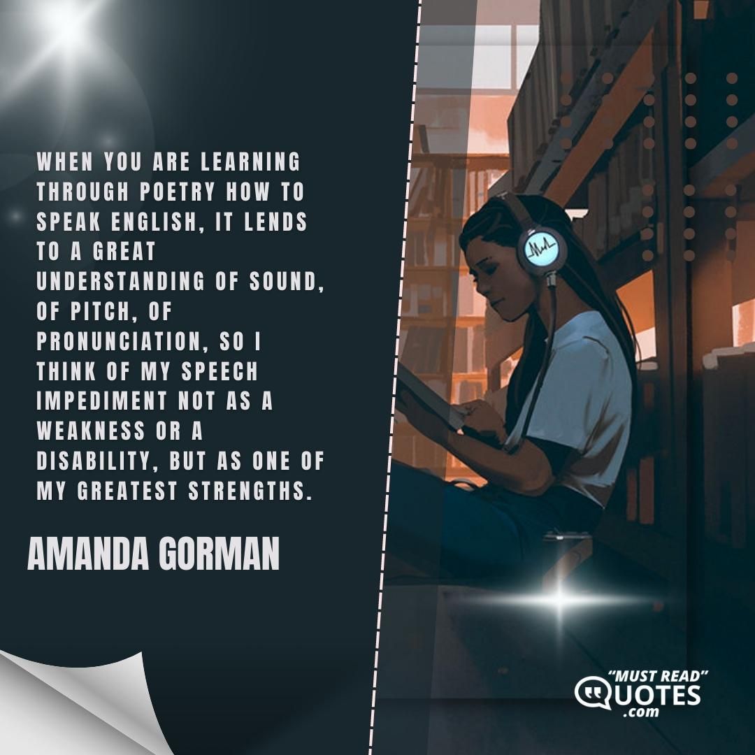 When you are learning through poetry how to speak English, it lends to a great understanding of sound, of pitch, of pronunciation, so I think of my speech impediment not as a weakness or a disability, but as one of my greatest strengths.