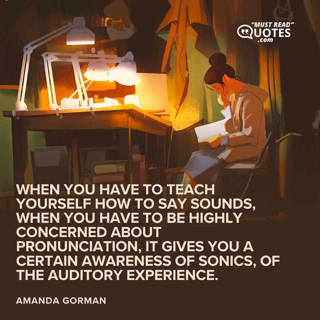 When you have to teach yourself how to say sounds, when you have to be highly concerned about pronunciation, it gives you a certain awareness of sonics, of the auditory experience.