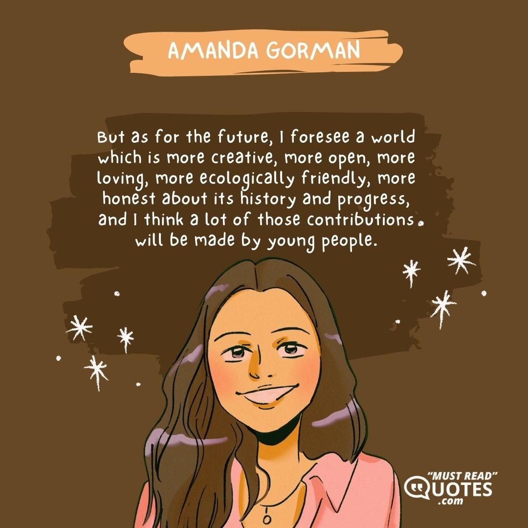 But as for the future, I foresee a world which is more creative, more open, more loving, more ecologically friendly, more honest about its history and progress, and I think a lot of those contributions will be made by young people.