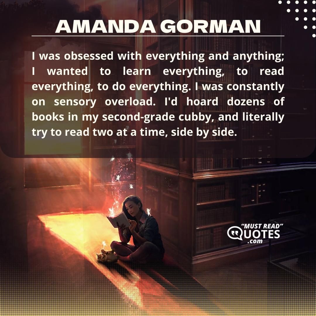 I was obsessed with everything and anything; I wanted to learn everything, to read everything, to do everything. I was constantly on sensory overload. I'd hoard dozens of books in my second-grade cubby, and literally try to read two at a time, side by side.0.