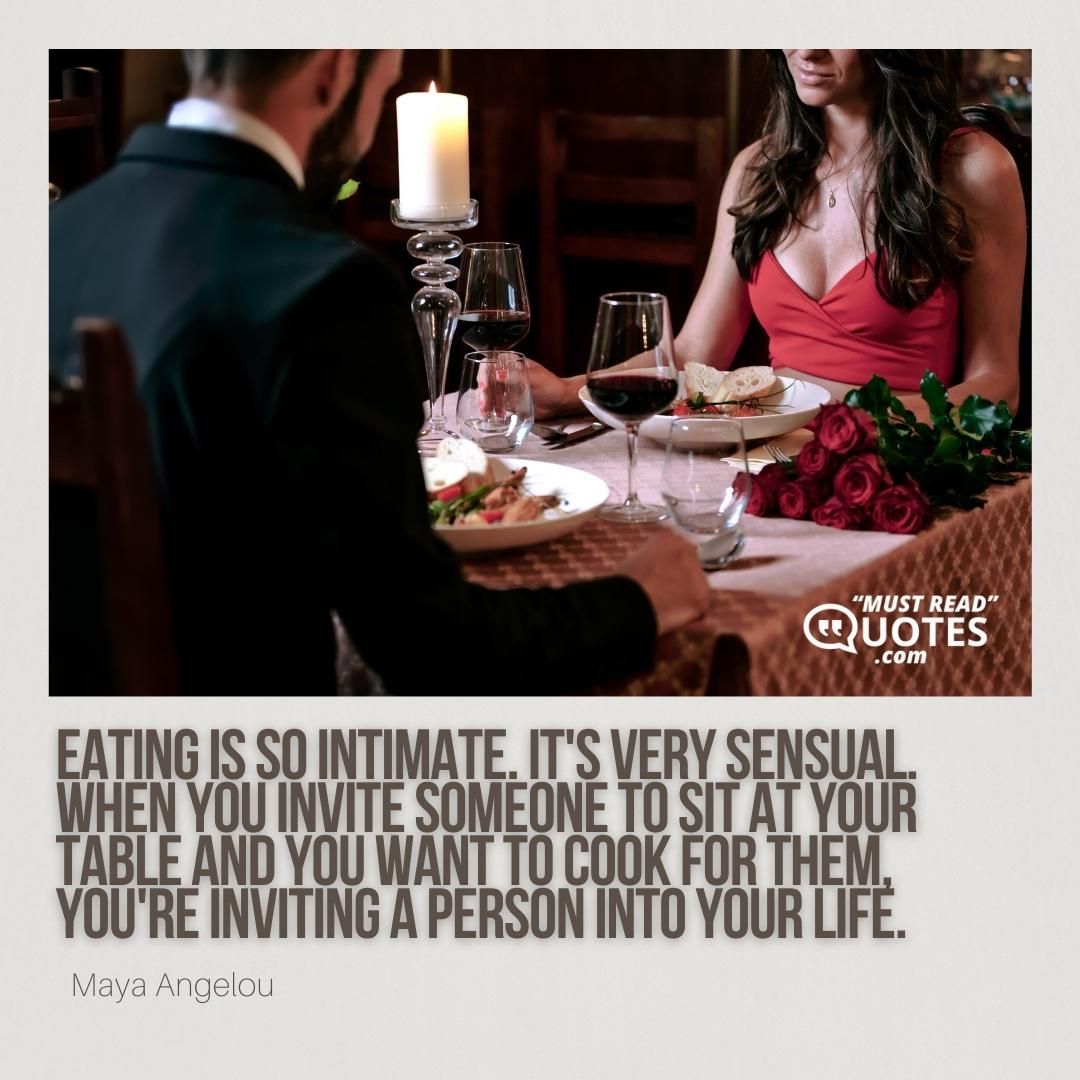 Eating is so intimate. It's very sensual. When you invite someone to sit at your table and you want to cook for them, you're inviting a person into your life.