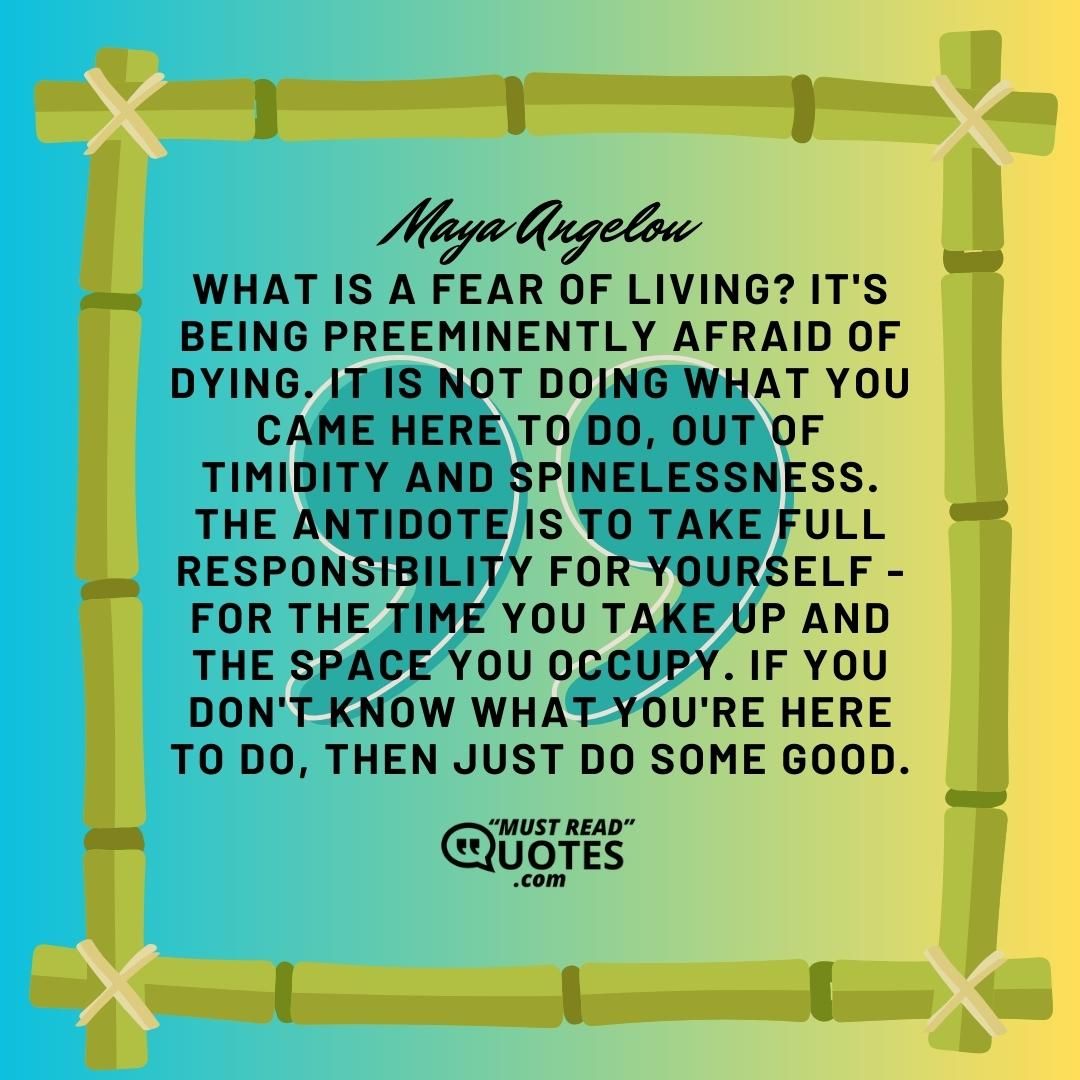 What is a fear of living? It's being preeminently afraid of dying. It is not doing what you came here to do, out of timidity and spinelessness. The antidote is to take full responsibility for yourself - for the time you take up and the space you occupy. If you don't know what you're here to do, then just do some good.