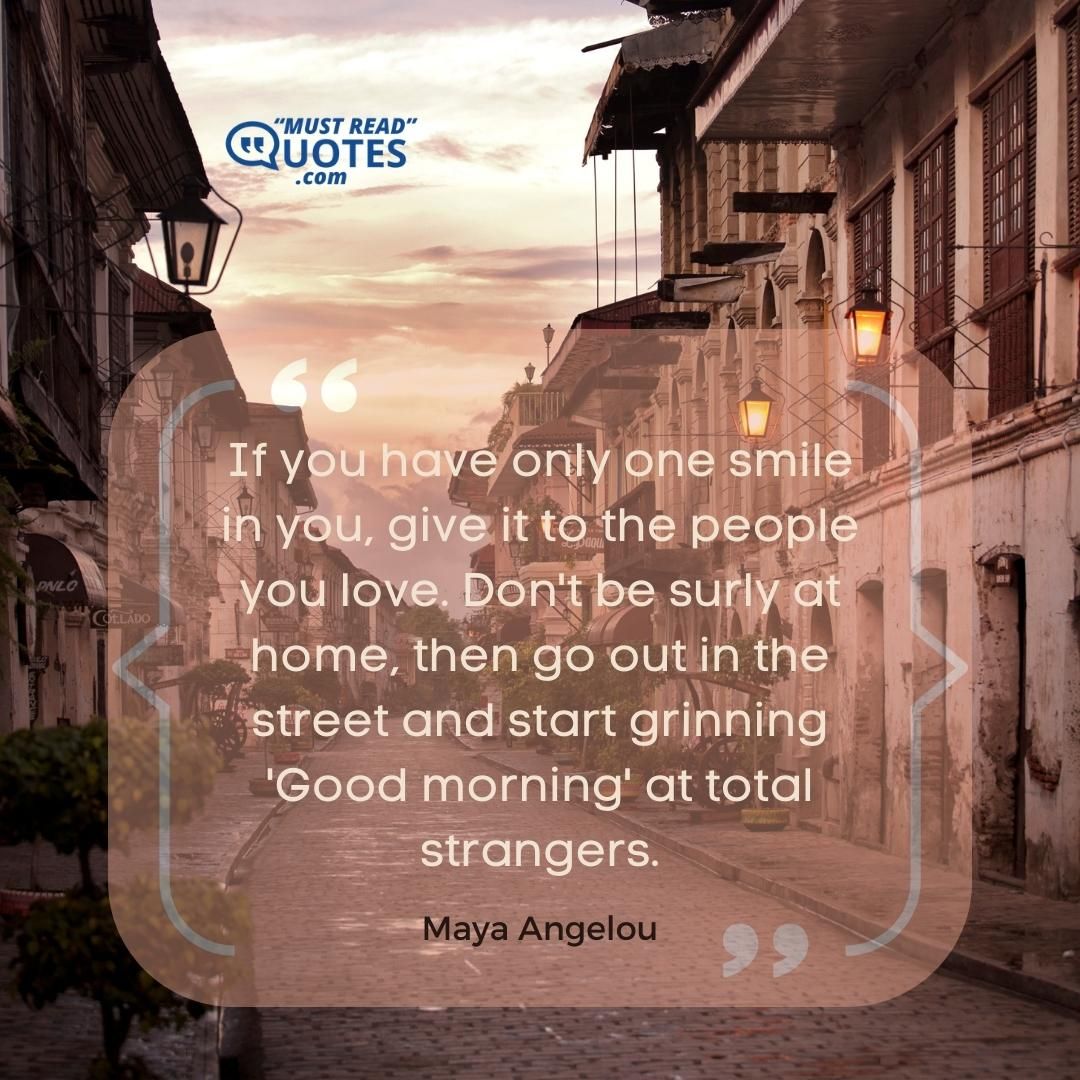 If you have only one smile in you, give it to the people you love. Don't be surly at home, then go out in the street and start grinning 'Good morning' at total strangers.