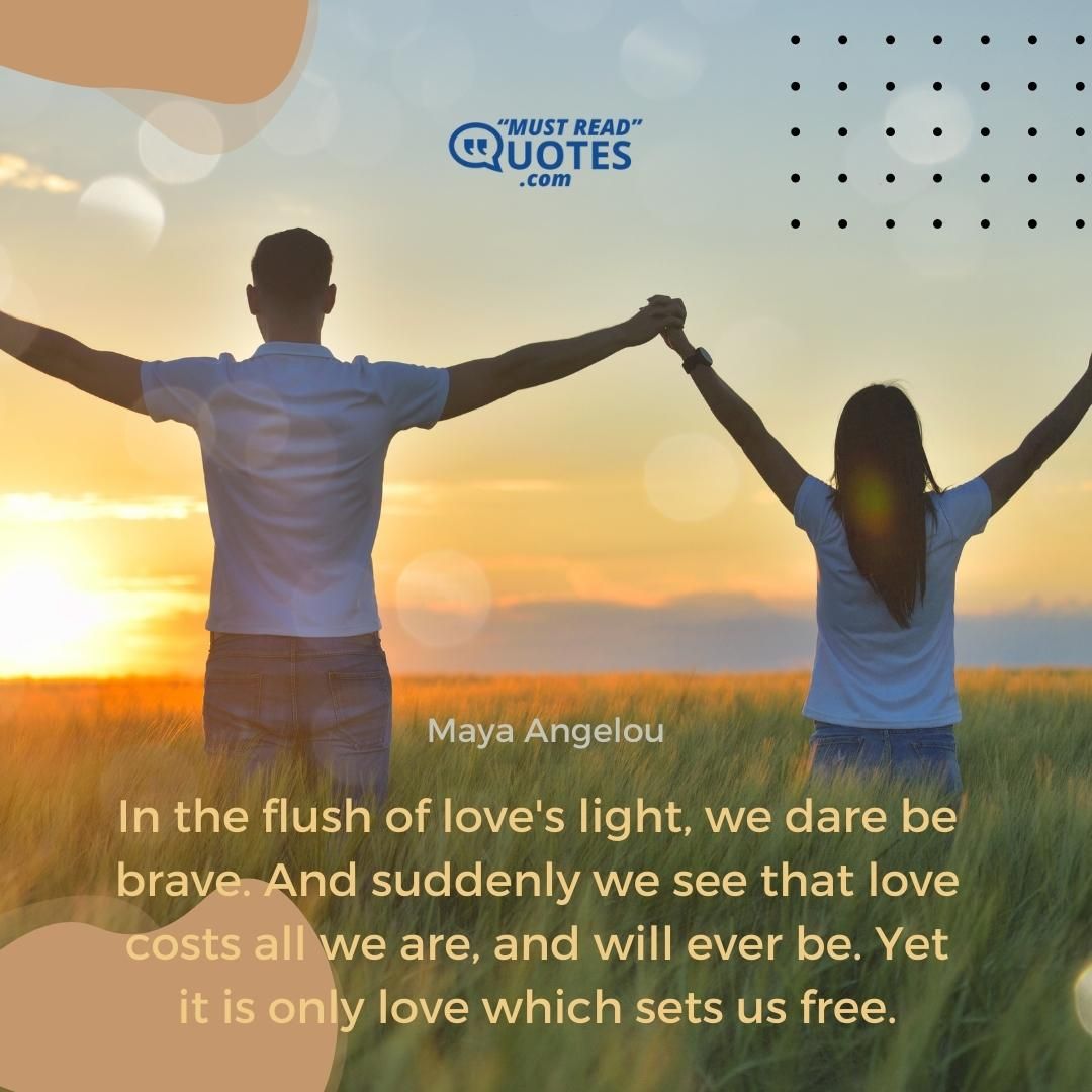 In the flush of love's light, we dare be brave. And suddenly we see that love costs all we are, and will ever be. Yet it is only love which sets us free.